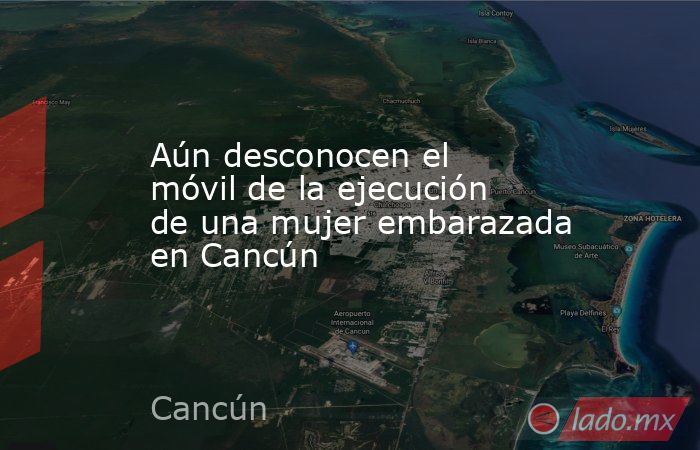 Aún desconocen el móvil de la ejecución de una mujer embarazada en Cancún. Noticias en tiempo real
