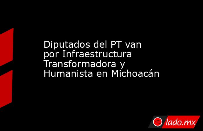 Diputados del PT van por Infraestructura Transformadora y Humanista en Michoacán. Noticias en tiempo real