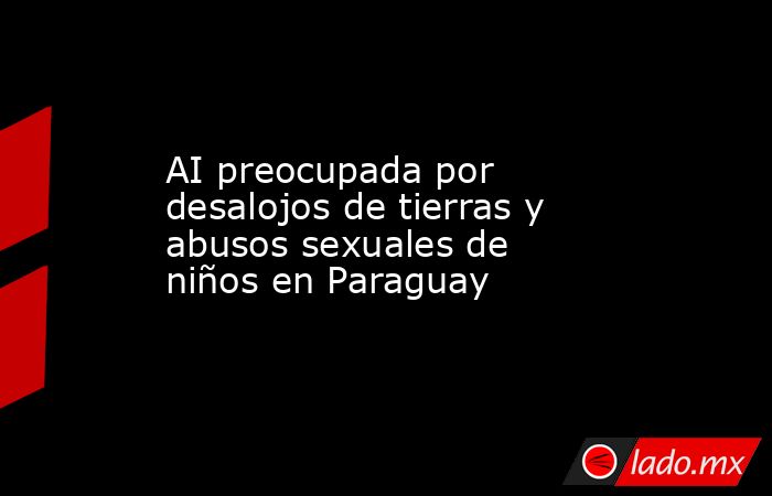 AI preocupada por desalojos de tierras y abusos sexuales de niños en Paraguay. Noticias en tiempo real