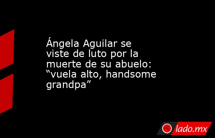 Ángela Aguilar se viste de luto por la muerte de su abuelo: “vuela alto, handsome grandpa”. Noticias en tiempo real