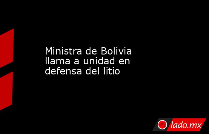 Ministra de Bolivia llama a unidad en defensa del litio. Noticias en tiempo real
