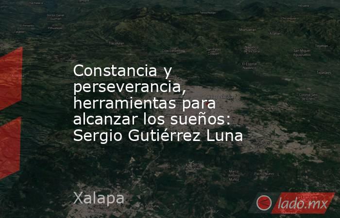 Constancia y perseverancia, herramientas para alcanzar los sueños: Sergio Gutiérrez Luna. Noticias en tiempo real