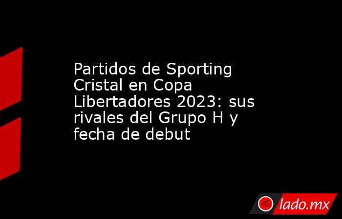 Partidos de Sporting Cristal en Copa Libertadores 2023: sus rivales del Grupo H y fecha de debut. Noticias en tiempo real