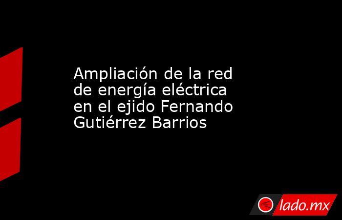 Ampliación de la red de energía eléctrica en el ejido Fernando Gutiérrez Barrios. Noticias en tiempo real