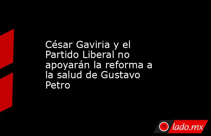 César Gaviria y el Partido Liberal no apoyarán la reforma a la salud de Gustavo Petro. Noticias en tiempo real