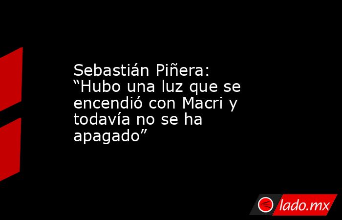 Sebastián Piñera: “Hubo una luz que se encendió con Macri y todavía no se ha apagado”. Noticias en tiempo real
