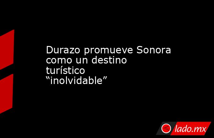 Durazo promueve Sonora como un destino turístico “inolvidable”. Noticias en tiempo real