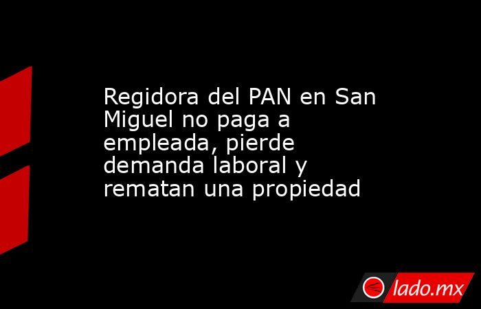 Regidora del PAN en San Miguel no paga a empleada, pierde demanda laboral y rematan una propiedad. Noticias en tiempo real