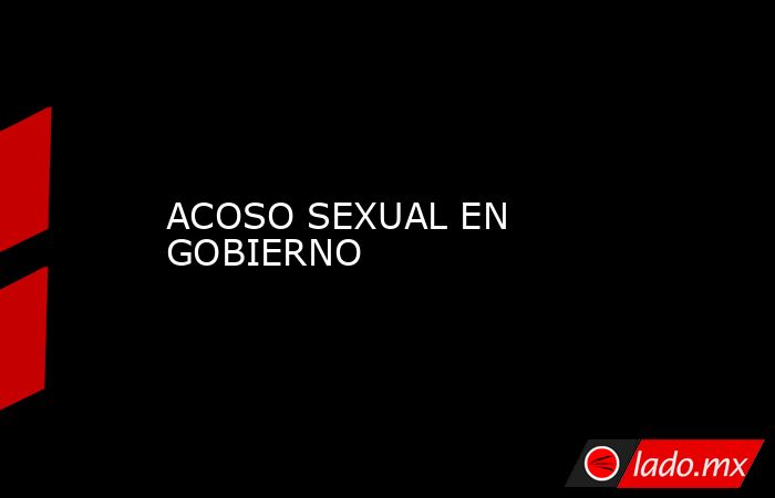 ACOSO SEXUAL EN GOBIERNO. Noticias en tiempo real