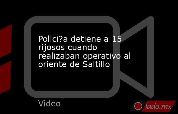 Polici?a detiene a 15 rijosos cuando realizaban operativo al oriente de Saltillo. Noticias en tiempo real