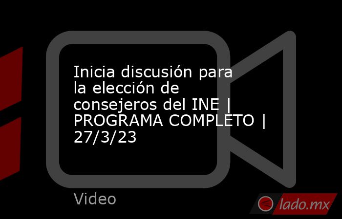 Inicia discusión para la elección de consejeros del INE | PROGRAMA COMPLETO | 27/3/23. Noticias en tiempo real