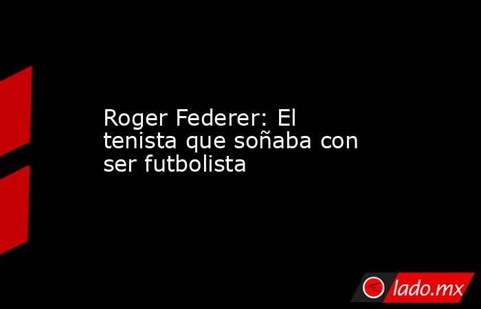 Roger Federer: El tenista que soñaba con ser futbolista. Noticias en tiempo real