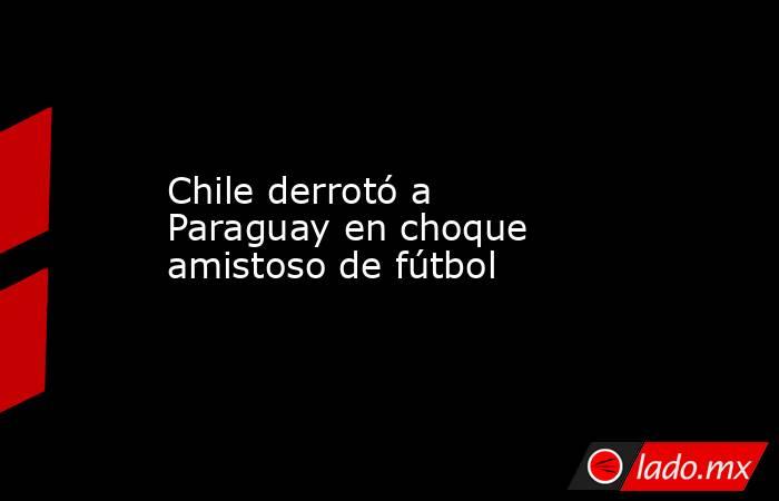 Chile derrotó a Paraguay en choque amistoso de fútbol. Noticias en tiempo real