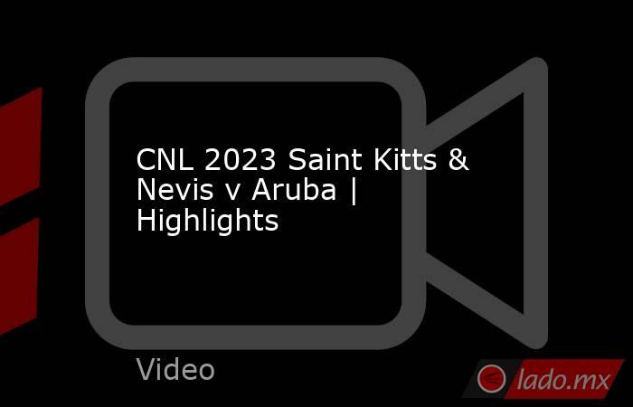 CNL 2023 Saint Kitts & Nevis v Aruba | Highlights. Noticias en tiempo real