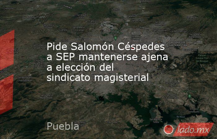 Pide Salomón Céspedes a SEP mantenerse ajena a elección del sindicato magisterial. Noticias en tiempo real