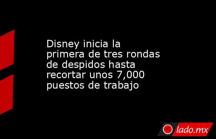 Disney inicia la primera de tres rondas de despidos hasta recortar unos 7,000 puestos de trabajo. Noticias en tiempo real