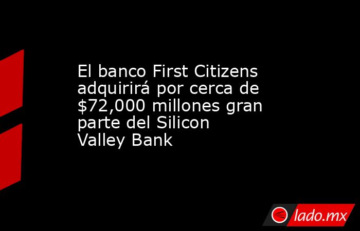 El banco First Citizens adquirirá por cerca de $72,000 millones gran parte del Silicon Valley Bank. Noticias en tiempo real
