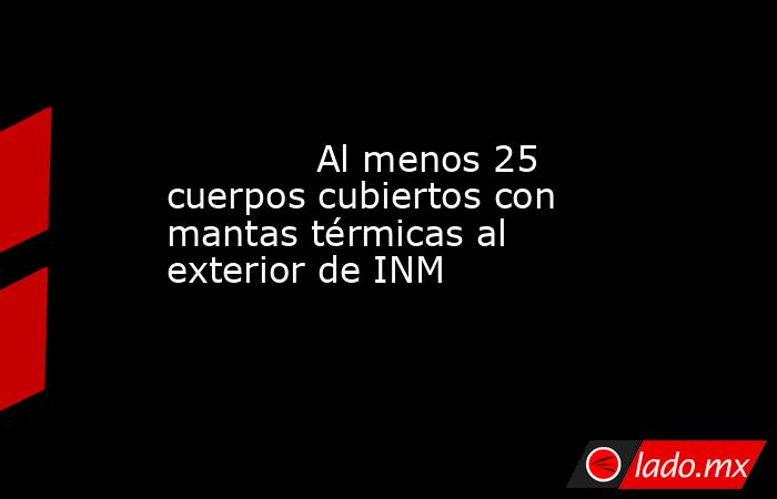             Al menos 25 cuerpos cubiertos con mantas térmicas al exterior de INM            . Noticias en tiempo real