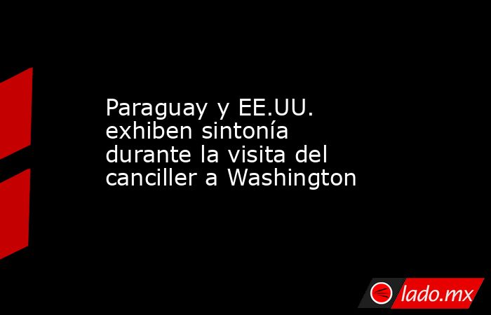Paraguay y EE.UU. exhiben sintonía durante la visita del canciller a Washington. Noticias en tiempo real
