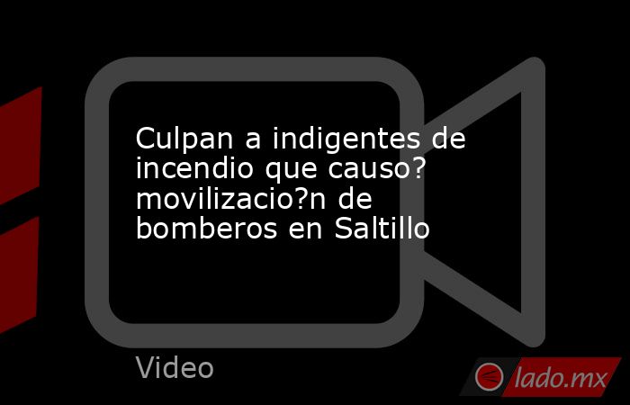 Culpan a indigentes de incendio que causo? movilizacio?n de bomberos en Saltillo. Noticias en tiempo real