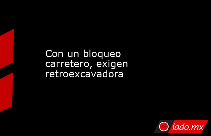 Con un bloqueo carretero, exigen retroexcavadora. Noticias en tiempo real
