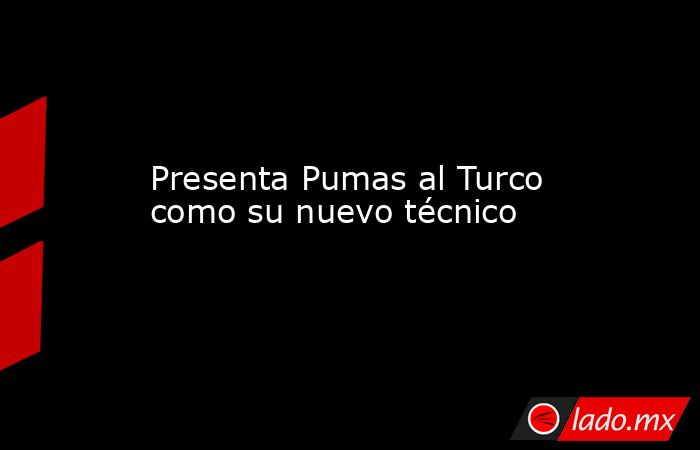 Presenta Pumas al Turco como su nuevo técnico. Noticias en tiempo real