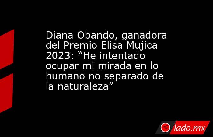 Diana Obando, ganadora del Premio Elisa Mujica 2023: “He intentado ocupar mi mirada en lo humano no separado de la naturaleza”. Noticias en tiempo real