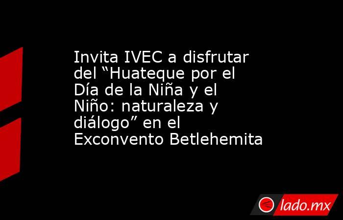 Invita IVEC a disfrutar del “Huateque por el Día de la Niña y el Niño: naturaleza y diálogo” en el Exconvento Betlehemita. Noticias en tiempo real