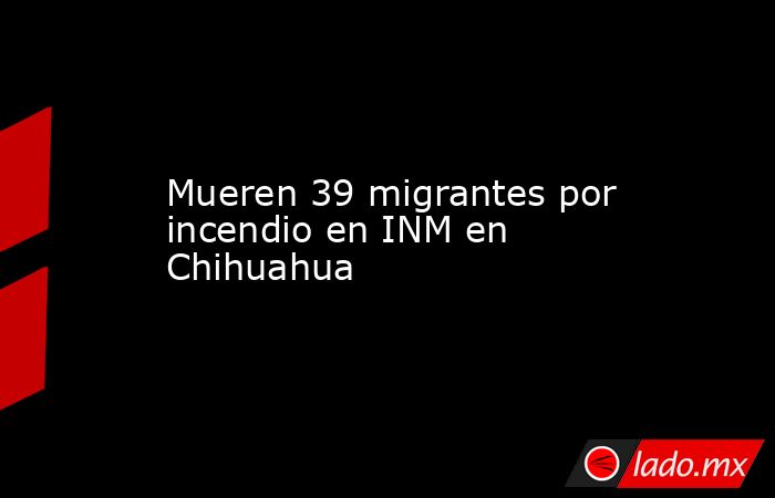 Mueren 39 migrantes por incendio en INM en Chihuahua. Noticias en tiempo real