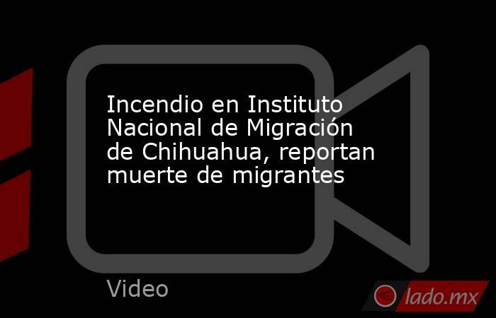 Incendio en Instituto Nacional de Migración de Chihuahua, reportan muerte de migrantes. Noticias en tiempo real