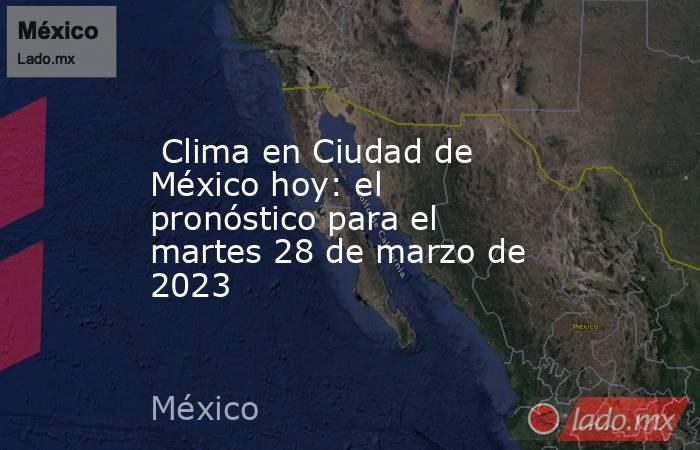  Clima en Ciudad de México hoy: el pronóstico para el martes 28 de marzo de 2023. Noticias en tiempo real