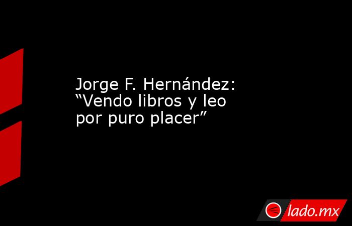 Jorge F. Hernández: “Vendo libros y leo por puro placer”. Noticias en tiempo real