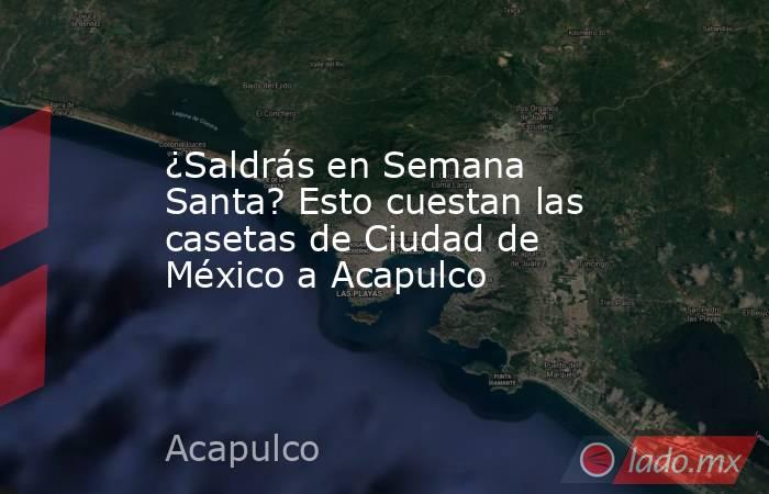 ¿Saldrás en Semana Santa? Esto cuestan las casetas de Ciudad de México a Acapulco. Noticias en tiempo real