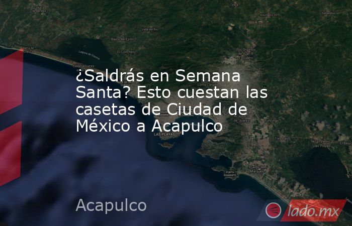 ¿Saldrás en Semana Santa? Esto cuestan las casetas de Ciudad de México a Acapulco. Noticias en tiempo real