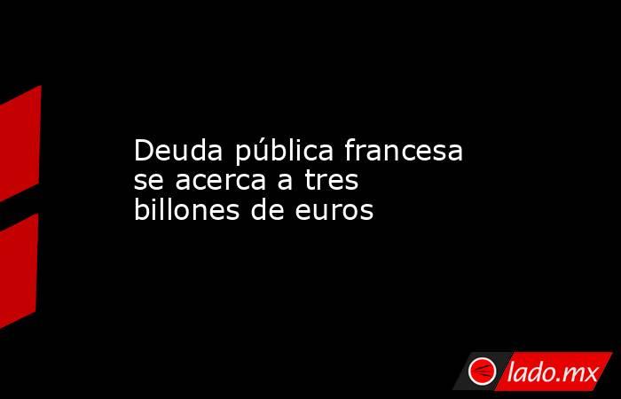 Deuda pública francesa se acerca a tres billones de euros. Noticias en tiempo real