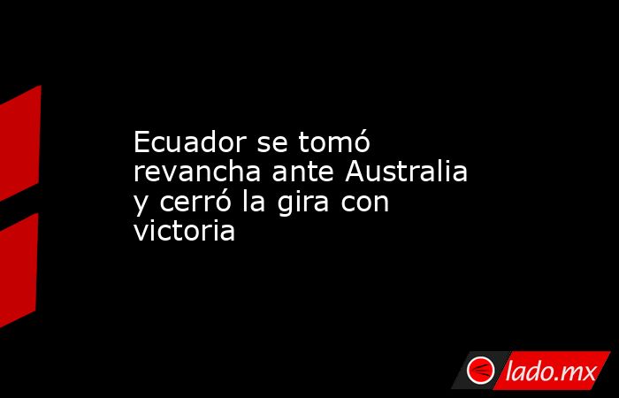 Ecuador se tomó revancha ante Australia y cerró la gira con victoria. Noticias en tiempo real