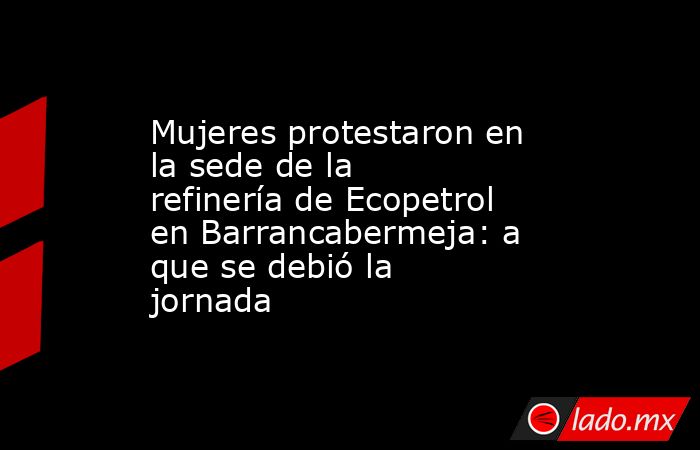 Mujeres protestaron en la sede de la refinería de Ecopetrol en Barrancabermeja: a que se debió la jornada. Noticias en tiempo real