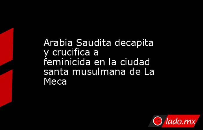 Arabia Saudita decapita y crucifica a feminicida en la ciudad santa musulmana de La Meca. Noticias en tiempo real