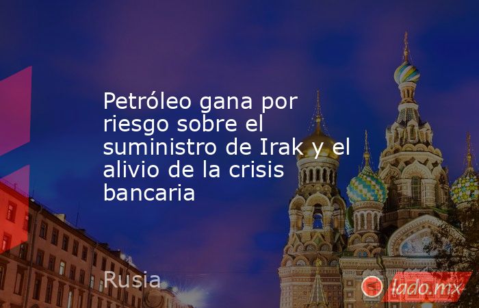 Petróleo gana por riesgo sobre el suministro de Irak y el alivio de la crisis bancaria. Noticias en tiempo real