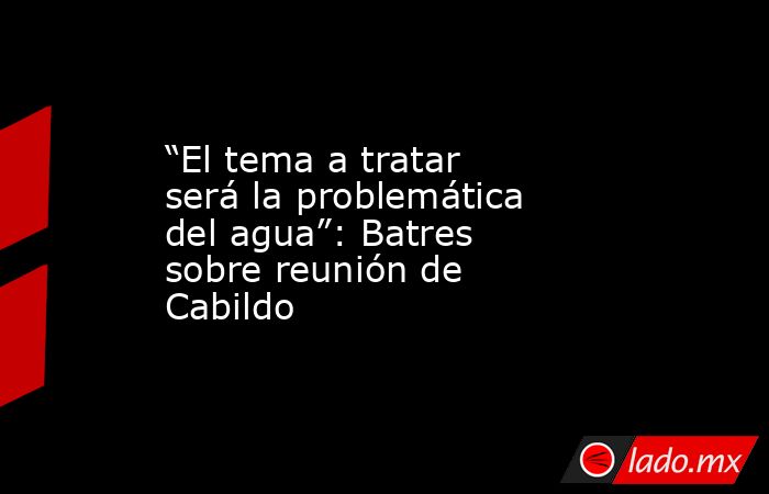 “El tema a tratar será la problemática del agua”: Batres sobre reunión de Cabildo . Noticias en tiempo real