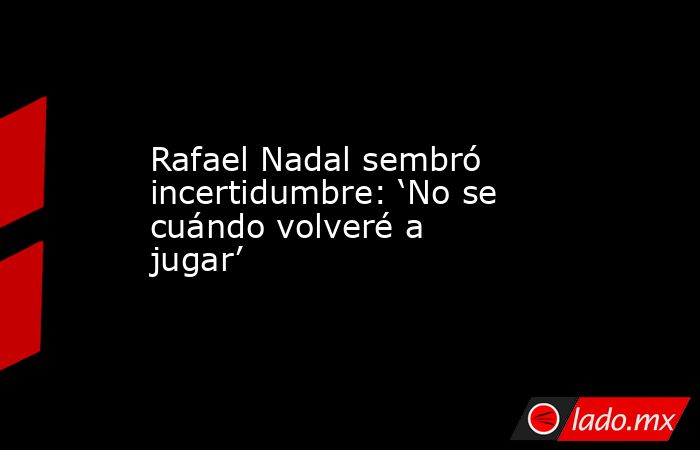 Rafael Nadal sembró incertidumbre: ‘No se cuándo volveré a jugar’. Noticias en tiempo real