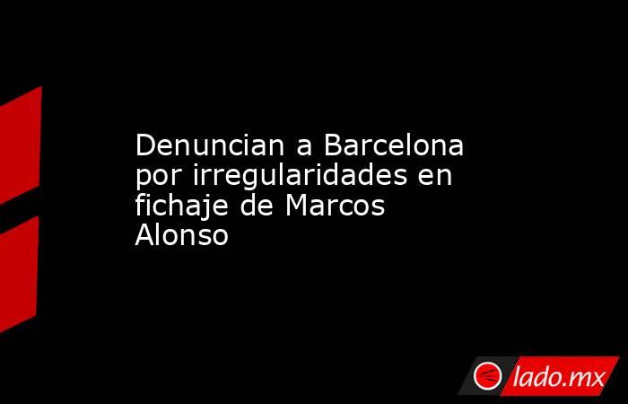 Denuncian a Barcelona por irregularidades en fichaje de Marcos Alonso. Noticias en tiempo real