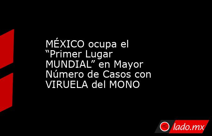 MÉXICO ocupa el “Primer Lugar MUNDIAL” en Mayor Número de Casos con VIRUELA del MONO. Noticias en tiempo real