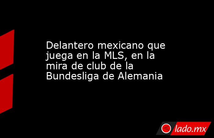 Delantero mexicano que juega en la MLS, en la mira de club de la Bundesliga de Alemania. Noticias en tiempo real