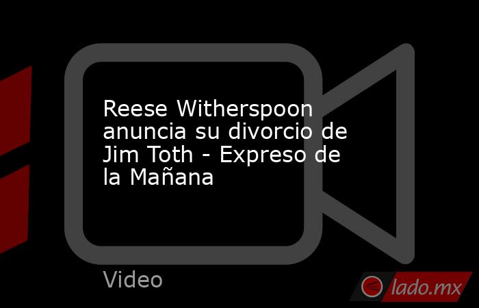 Reese Witherspoon anuncia su divorcio de Jim Toth - Expreso de la Mañana. Noticias en tiempo real
