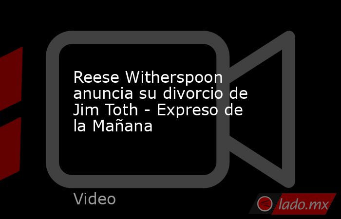 Reese Witherspoon anuncia su divorcio de Jim Toth - Expreso de la Mañana. Noticias en tiempo real