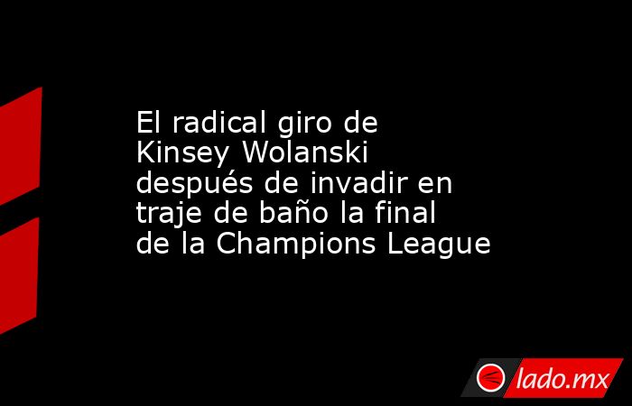 El radical giro de Kinsey Wolanski después de invadir en traje de baño la final de la Champions League. Noticias en tiempo real