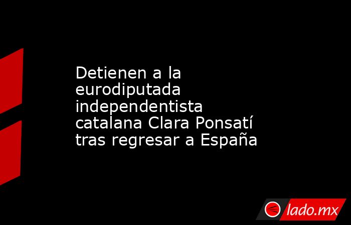 Detienen a la eurodiputada independentista catalana Clara Ponsatí tras regresar a España. Noticias en tiempo real
