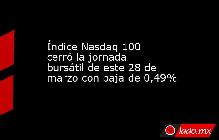 Índice Nasdaq 100 cerró la jornada bursátil de este 28 de marzo con baja de 0,49%. Noticias en tiempo real