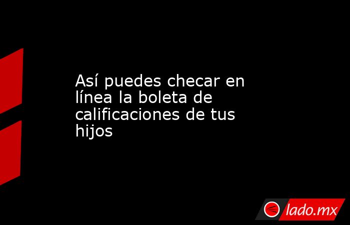 Así puedes checar en línea la boleta de calificaciones de tus hijos. Noticias en tiempo real